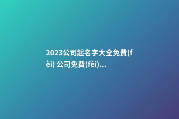 2023公司起名字大全免費(fèi) 公司免費(fèi)起名字大全免費(fèi)